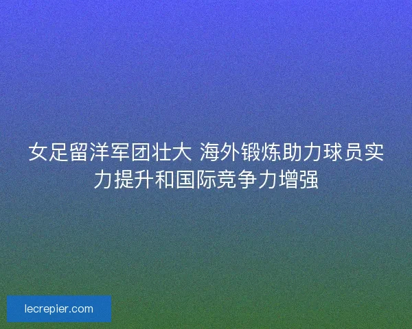 女足留洋军团壮大 海外锻炼助力球员实力提升和国际竞争力增强